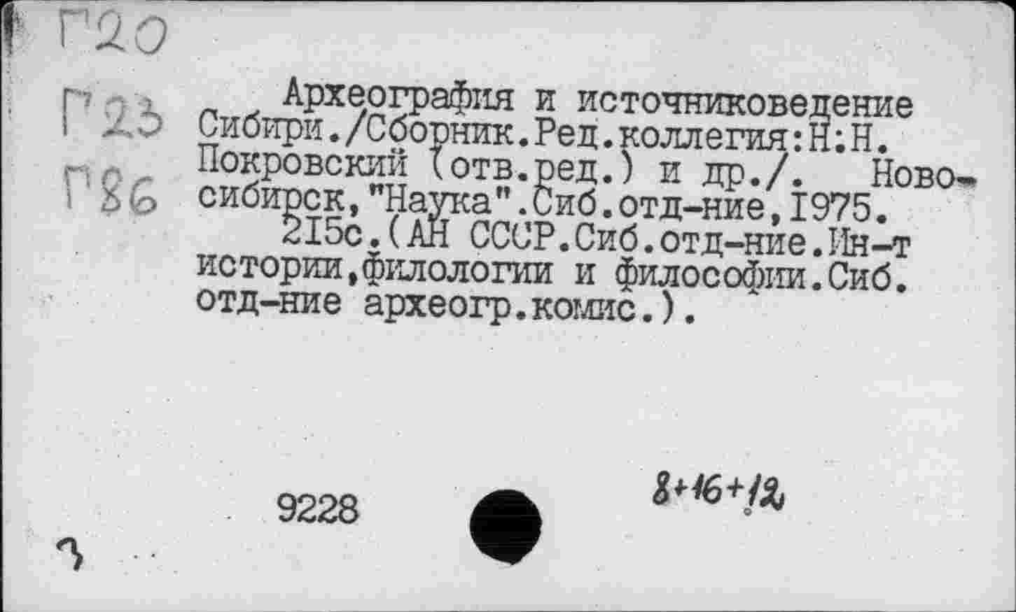 ﻿I ' л о
P 23
PSG
Археография и источниковедение Сибири./Сборник.Ред.коллегия: H ; Н. Покровский Іотв.ред.) и др./. Новосибирск, "Наука".Сиб.отд-ние,1975.
215с.(АН СССР.Сиб.отд-ние.Ин-т истории,филологии и философии.Сиб. отд-ние археогр.комис.).
9228
